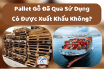 Pallet Gỗ Đã Qua Sử Dụng Có Được Xuất Khẩu Không?