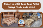 Ngành Nào Bắt Buộc Dùng Pallet Gỗ Đạt Chuẩn Xuất Khẩu?